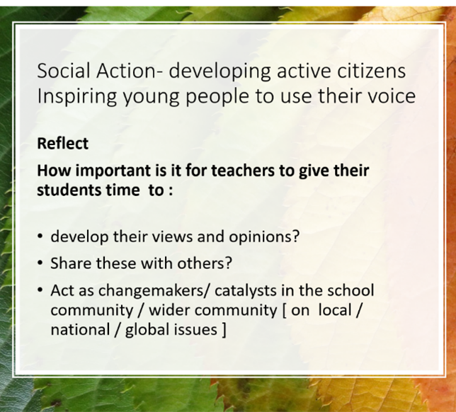 Slide on social action developing active citizens inspiring young people to use their voice. next paragraph: reflect: how important is it for teachers to give their students time to develop their views and opinions, share these with others, act as changemakers/catalysts in the school/wider community on local/national/global issues